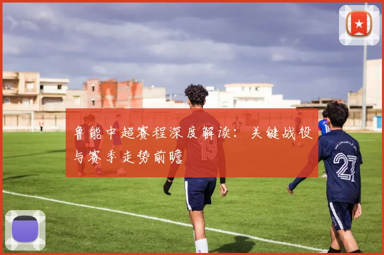 鲁能中超赛程深度解读：关键战役与赛季走势前瞻