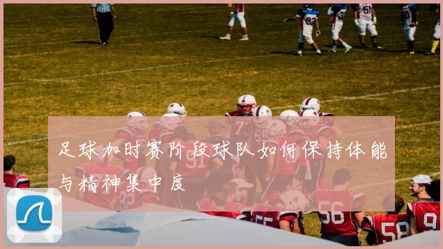 足球加时赛阶段球队如何保持体能与精神集中度