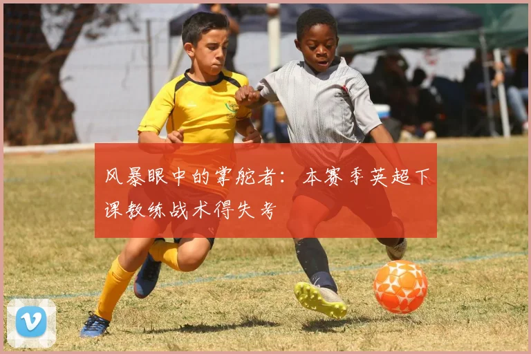 风暴眼中的掌舵者：本赛季英超下课教练战术得失考